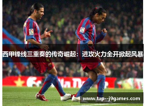 西甲锋线三重奏的传奇崛起:进攻火力全开掀起风暴 西甲锋线三重奏的传奇崛起:进攻火力全开掀起风暴