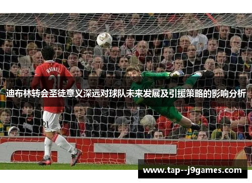 迪布林转会圣徒意义深远对球队未来发展及引援策略的影响分析