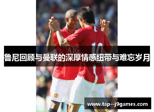 鲁尼回顾与曼联的深厚情感纽带与难忘岁月 鲁尼回顾与曼联的深厚情感纽带与难忘岁月