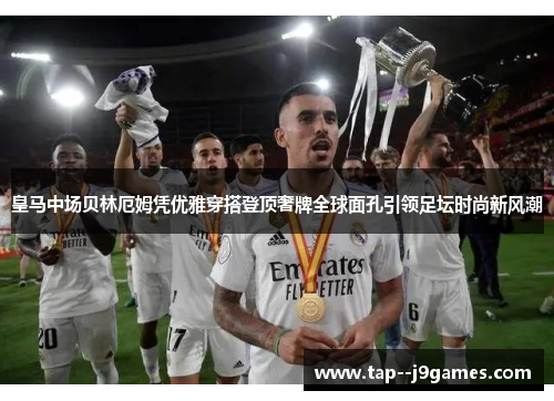 皇马中场贝林厄姆凭优雅穿搭登顶奢牌全球面孔引领足坛时尚新风潮 皇马中场贝林厄姆凭优雅穿搭登顶奢牌全球面孔引领足坛时尚新风潮