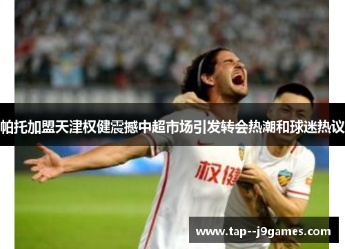 帕托加盟天津权健震撼中超市场引发转会热潮和球迷热议 帕托加盟天津权健震撼中超市场引发转会热潮和球迷热议