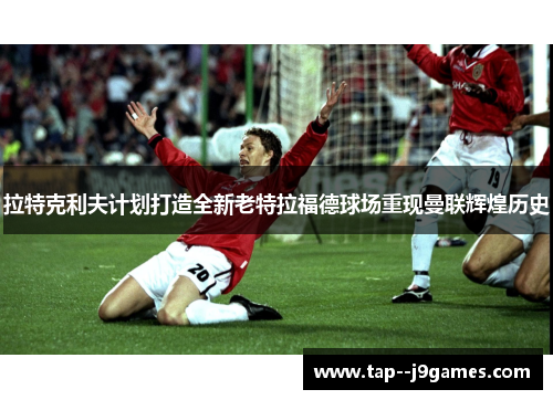拉特克利夫计划打造全新老特拉福德球场重现曼联辉煌历史 拉特克利夫计划打造全新老特拉福德球场重现曼联辉煌历史